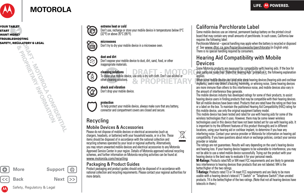 LIFE.         POWERED.Back NextMore Support+MOTOROLAYour tabletStartWant More?TroubleshootingSafety, Regulatory &amp; LegalSafety, Regulatory &amp; Legalextreme heat or coldDon’t use, recharge or store your mobile device in temperatures below 0°C (32°F) or above 35°C (95°F).microwavesDon’t try to dry your mobile device in a microwave oven.dust and dirtDon’t expose your mobile device to dust, dirt, sand, food, or other inappropriate materials.cleaning solutionsTo clean your mobile device, use only a dry soft cloth. Don’t use alcohol or other cleaning solutions.shock and vibrationDon’t drop your mobile device.protectionTo help protect your mobile device, always make sure that any battery, connector and compartment covers are closed and secure.RecyclingRecyclingMobile Devices &amp; AccessoriesPlease do not dispose of mobile devices or electrical accessories (such as chargers, headsets, or batteries) with your household waste, or in a fire. These items should be disposed of in accordance with the national collection and recycling schemes operated by your local or regional authority. Alternatively, you may return unwanted mobile devices and electrical accessories to any Motorola Approved Service Center in your region. Details of Motorola approved national recycling schemes, and further information on Motorola recycling activities can be found at: www.motorola.com/recyclingPackaging &amp; Product GuidesProduct packaging and product guides should only be disposed of in accordance with national collection and recycling requirements. Please contact your regional authorities for more details.California Perchlorate LabelPerchlorat e LabelSome mobile devices use an internal, permanent backup battery on the printed circuit board that may contain very small amounts of perchlorate. In such cases, California law requires the following label:Perchlorate Material – special handling may apply when the battery is recycled or disposed of. See www.dtsc.ca.gov/hazardouswaste/perchlorate (in English only).There is no special handling required by consumers.Hearing Aid Compatibility with Mobile DevicesHearing Aid CompatibilitySome Motorola products are measured for compatibility with hearing aids. If the box for your particular model has “Rated for Hearing Aids” printed on it, the following explanation applies.When some mobile devices are used near some hearing devices (hearing aids and cochlear implants), users may detect a buzzing, humming, or whining noise. Some hearing devices are more immune than others to this interference noise, and mobile devices also vary in the amount of interference they generate.The mobile devices industry has developed ratings for some of their products, to assist hearing device users in finding products that may be compatible with their hearing devices. Not all mobile devices have been rated. Products that are rated have the rating on their box or a label on the box. To maintain the published Hearing Aid Compatibility (HAC) rating for this mobile device, use only the original equipment battery model.This mobile device has been tested and rated for use with hearing aids for some of the wireless technologies that it uses. However, there may be some newer wireless technologies used in this device that have not been tested yet for use with hearing aids. It is important to try the different features of this product thoroughly and in different locations, using your hearing aid or cochlear implant, to determine if you hear any interfering noise. Contact your service provider or Motorola for information on hearing aid compatibility. If you have questions about return or exchange policies, contact your service provider or retailer.The ratings are not guarantees. Results will vary depending on the user’s hearing device and hearing loss. If your hearing device happens to be vulnerable to interference, you may not be able to use a rated mobile device successfully. Trying out the product with your hearing device is the best way to evaluate it for your personal needs.M-Ratings: Products rated M3 or M4 meet FCC requirements and are likely to generate less interference to hearing devices than products that are not labeled. M4 is the better/higher of the two ratings.T-Ratings: Products rated T3 or T4 meet FCC requirements and are likely to be more usable with a hearing device’s telecoil (“T Switch” or “Telephone Switch”) than unrated products. T4 is the better/higher of the two ratings. (Note that not all hearing devices have telecoils in them.)