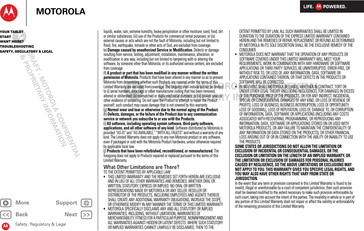 LIFE.         POWERED.Back NextMore Support+MOTOROLAYour tabletStartWant More?TroubleshootingSafety, Regulatory &amp; LegalSafety, Regulatory &amp; Legalliquids, water, rain, extreme humidity, heavy perspiration or other moisture; sand, food, dirt or similar substances; (iii) use of the Products for commercial rental purposes; or (iv) external causes or acts which are not the fault of Motorola, including but not limited to flood, fire, earthquake, tornado or other acts of God, are excluded from coverage.(e) Damage caused by unauthorized Service or Modification. Defects or damage resulting from service, testing, adjustment, installation, maintenance, alteration, or modification in any way, including but not limited to tampering with or altering the software, by someone other than Motorola, or its authorized service centers, are excluded from coverage.(f) A product or part that has been modified in any manner without the written permission of Motorola. Products that have been altered in any manner so as to prevent Motorola from determining whether such Products are covered under the terms of this Limited Warranty are excluded from coverage. The forgoing shall include but not be limited to (i) serial numbers, date tags or other manufacturer coding that has been removed, altered or obliterated; (ii) mismatched or duplicated serial numbers; or (iii) broken seals or other evidence of tampering. Do not open the Product or attempt to repair the Product yourself; such conduct may cause damage that is not covered by this warranty.(g) Normal wear and tear or otherwise due to the normal aging of the Product.(h) Defects, damages, or the failure of the Product due to any communication service or network you subscribe to or use with the Products.(i) All software, including operating system software, third-party software, applications, and all other software of any kind. Software distributed by Motorola is provided “AS-IS” and “AS AVAILABLE,” “WITH ALL FAULTS” and without a warranty of any kind. The Limited Warranty does not apply to any non-Motorola product or any software, even if packaged or sold with the Motorola Product hardware, unless otherwise required by applicable local law.(j) Products that have been refurbished, reconditioned, or remanufactured. The foregoing does not apply to Products repaired or replaced pursuant to the terms of this Limited Warranty.What Other Limitations are There?TO THE EXTENT PERMITTED BY APPLICABLE LAW:•THIS LIMITED WARRANTY AND THE REMEDIES SET FORTH HEREIN ARE EXCLUSIVE AND IN LIEU OF ALL OTHER WARRANTIES AND REMEDIES, WHETHER ORAL OR WRITTEN, STATUTORY, EXPRESS OR IMPLIED. NO ORAL OR WRITTEN REPRESENTATIONS MADE BY MOTOROLA OR ANY SELLER, RESELLER OR DISTRIBUTOR OF THE PRODUCTS, INCLUDING EMPLOYEES AND AGENTS THEREOF, SHALL CREATE ANY ADDITIONAL WARRANTY OBLIGATIONS, INCREASE THE SCOPE, OR OTHERWISE MODIFY IN ANY MANNER THE TERMS OF THIS LIMITED WARRANTY.•MOTOROLA SPECIFICALLY DISCLAIMS ANY AND ALL STATUTORY OR IMPLIED WARRANTIES, INCLUDING, WITHOUT LIMITATION, WARRANTIES OF MERCHANTABILITY, FITNESS FOR A PARTICULAR PURPOSE, NONINFRINGEMENT AND ALL WARRANTIES AGAINST HIDDEN OR LATENT DEFECTS. WHERE SUCH STATUTORY OR IMPLIED WARRANTIES CANNOT LAWFULLY BE DISCLAIMED, THEN TO THE EXTENT PERMITTED BY LAW, ALL SUCH WARRANTIES SHALL BE LIMITED IN DURATION TO THE DURATION OF THE EXPRESS LIMITED WARRANTY CONTAINED HEREIN AND THE REMEDIES OF REPAIR, REPLACEMENT, OR REFUND AS DETERMINED BY MOTOROLA IN ITS SOLE DISCRETION SHALL BE THE EXCLUSIVE REMEDY OF THE CONSUMER.•MOTOROLA DOES NOT WARRANT THAT THE OPERATION OF ANY PRODUCTS OR SOFTWARE COVERED UNDER THIS LIMITED WARRANTY WILL MEET YOUR REQUIREMENTS, WORK IN COMBINATION WITH ANY HARDWARE OR SOFTWARE APPLICATIONS OR THIRD PARTY SERVICES, BE UNINTERRUPTED, ERROR-FREE, OR WITHOUT RISK TO, OR LOSS OF, ANY INFORMATION, DATA, SOFTWARE OR APPLICATIONS CONTAINED THEREIN, OR THAT DEFECTS IN THE PRODUCTS OR SOFTWARE WILL BE CORRECTED.•IN NO EVENT SHALL MOTOROLA BE LIABLE, WHETHER IN CONTRACT, TORT OR UNDER OTHER LEGAL THEORY (INCLUDING NEGLIGENCE), FOR DAMAGES IN EXCESS OF THE PURCHASE PRICE OF THE PRODUCTS, OR FOR ANY INDIRECT, INCIDENTAL, SPECIAL OR CONSEQUENTIAL DAMAGES OF ANY KIND, OR LOSS OF REVENUE OR PROFITS; LOSS OF BUSINESS; BUSINESS INTERRUPTION; LOSS OF OPPORTUNITY; LOSS OF GOODWILL; LOSS OF REPUTATION; LOSS OF, DAMAGE TO, OR CORRUPTION OF INFORMATION, DATA, SOFTWARE OR APPLICATIONS (INCLUDING ANY COSTS ASSOCIATED WITH RECOVERING, PROGRAMMING, OR REPRODUCING ANY INFORMATION, DATA, SOFTWARE OR APPLICATIONS STORED ON OR USED WITH MOTOROLA PRODUCTS, OR ANY FAILURE TO MAINTAIN THE CONFIDENTIALITY OF ANY INFORMATION OR DATA STORED ON THE PRODUCTS); OR OTHER FINANCIAL LOSS ARISING OUT OF OR IN CONNECTION WITH THE ABILITY OR INABILITY TO USE THE PRODUCTS.SOME STATES OR JURISDICTIONS DO NOT ALLOW THE LIMITATION OR EXCLUSION OF INCIDENTAL OR CONSEQUENTIAL DAMAGES, OR THE EXCLUSION OR LIMITATION ON THE LENGTH OF AN IMPLIED WARRANTY, OR THE LIMITATION OR EXCLUSION OF DAMAGES FOR PERSONAL INJURIES CAUSED BY NEGLIGENCE, SO THE ABOVE LIMITATIONS OR EXCLUSIONS MAY NOT APPLY TO YOU. THIS WARRANTY GIVES YOU SPECIFIC LEGAL RIGHTS, AND YOU MAY ALSO HAVE OTHER RIGHTS THAT VARY FROM STATE OR JURISDICTION.In the event that any term or provision contained in this Limited Warranty is found to be invalid, illegal or unenforceable by a court of competent jurisdiction, then such provision shall be deemed modified to the extent necessary to make such provision enforceable by such court, taking into account the intent of the parties. The invalidity in whole or in part of any portion of this Limited Warranty shall not impair or affect the validity or enforceability of the remaining provisions of this Limited Warranty. 