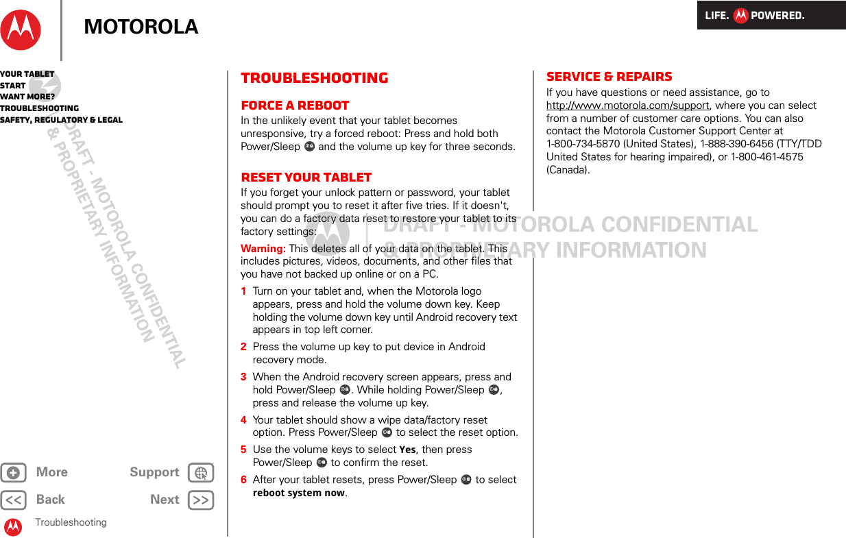 LIFE.         POWERED.Back NextMore Support+MOTOROLAYour tabletStartWant More?TroubleshootingSafety, Regulatory &amp; LegalTroubleshootingTroubleshootingForce a rebootIn the unlikely event that your tablet becomes unresponsive, try a forced reboot: Press and hold both Power/Sleep  and the volume up key for three seconds.Reset your tabletIf you forget your unlock pattern or password, your tablet should prompt you to reset it after five tries. If it doesn&apos;t, you can do a factory data reset to restore your tablet to its factory settings:Warning: This deletes all of your data on the tablet. This includes pictures, videos, documents, and other files that you have not backed up online or on a PC.  1Turn on your tablet and, when the Motorola logo appears, press and hold the volume down key. Keep holding the volume down key until Android recovery text appears in top left corner.2Press the volume up key to put device in Android recovery mode.3When the Android recovery screen appears, press and hold Power/Sleep . While holding Power/Sleep , press and release the volume up key.4Your tablet should show a wipe data/factory reset option. Press Power/Sleep  to select the reset option.5Use the volume keys to select Yes, then press Power/Sleep  to confirm the reset.6After your tablet resets, press Power/Sleep  to select reboot system now.Service &amp; repairsIf you have questions or need assistance, go to http://www.motorola.com/support, where you can select from a number of customer care options. You can also contact the Motorola Customer Support Center at 1-800-734-5870 (United States), 1-888-390-6456 (TTY/TDD United States for hearing impaired), or 1-800-461-4575 (Canada).
