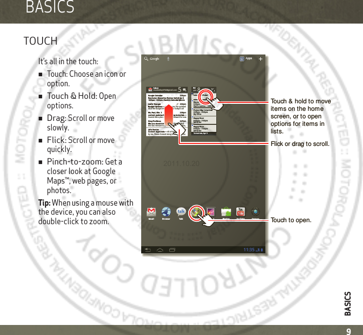 BASICS9BASICSBASICSTOUCHIt’s all in the touch:Touch: Choose an icon or option.Touch &amp; Hold: Open options.Drag: Scroll or move slowly.Flick: Scroll or move quickly.Pinch-to-zoom: Get a closer look at Google Maps™, web pages, or photos.Tip: When using a mouse with the device, you can also double-click to zoom.Tomorrow, Apr 9Laura’s Birth dayExecutive Revie w Call3:00pm – 4:00pmDial in number: 1-888-55FriAPR 8Project  Mgr In tervie w4:00pm – 5:00pm6:00pm – 7:00pmMy Office[wire] barHappy Hou r6:00pm – 7:00pm[wire] barHappy Hou rIn boxIn boxxxxoxoobbbnnnIIdavidkelley4763@gmail.com 5Google Calenda r 2:55pmRemind er: Exe cut ive Review Cal l @ Apr 8 3:00pm - 4:00pm  (David’s Cale ndar@mot oJustin  Younger 2:52pmBudget Upda tes ― Hi Everyone, I’ve updatedall of the budget information for today’s call Me, Paul, Kim  3 2:50pmconte nt updat es for ma rket ing mat erials ― Sounds like a plan. Let’s move forward for nowJulie  Demler 2:45pmConten t Approvals ― All of this is approved by me. Please forward along to the rest of theGreg Poulim as 2:47pmSite you should  che ck out ― Thought thatthis was relevant to your current project. Also,Apps11:35Gmail Bro wser Talk Maps Ga llery YouTubeMa rket Cam eraTouch &amp; hold to move items on the home screen, or to open options for items in lists.Touch to open.Flick or drag to scroll.2011.10.20