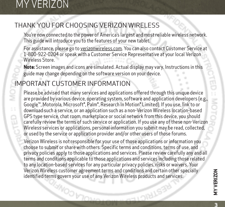 MY VERIZON3MY VERIZONMY VERIZONTHANK YOU FOR CHOOSING VERIZON WIRELESSYou’re now connected to the power of America’s largest and most reliable wireless network. This guide will introduce you to the features of your new tablet.For assistance, please go to verizonwireless.com. You can also contact Customer Service at 1-800-922-0204 or speak with a Customer Service Representative at your local Verizon Wireless Store. Note: Screen images and icons are simulated. Actual display may vary. Instructions in this guide may change depending on the software version on your device.IMPORTANT CUSTOMER INFORMATIONPlease be advised that many services and applications offered through this unique device are provided by various device, operating system, software and application developers (e.g., Google™, Motorola, Microsoft®, Palm®, Research In Motion® Limited). If you use, link to or download such a service, or an application such as a non-Verizon Wireless location-based GPS type service, chat room, marketplace or social network from this device, you should carefully review the terms of such service or application. If you use any of these non-Verizon Wireless services or applications, personal information you submit may be read, collected, or used by the service or application provider and/or other users of those forums.Verizon Wireless is not responsible for your use of those applications or information you choose to submit or share with others. Specific terms and conditions, terms of use, and privacy policies apply to those applications and services. Please review carefully any and all terms and conditions applicable to those applications and services including those related to any location-based services for any particular privacy policies, risks or waivers. Your Verizon Wireless customer agreement terms and conditions and certain other specially identified terms govern your use of any Verizon Wireless products and services. 2011.10.20