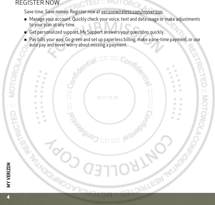 MY VERIZON4REGISTER NOWSave time. Save money. Register now at verizonwireless.com/myverizon.Manage your account. Quickly check your voice, text and data usage or make adjustments to your plan at any time.Get personalized support. My Support answers your questions quickly.Pay bills your way. Go green and set up paperless billing, make a one-time payment, or use auto pay and never worry about missing a payment.2011.10.20