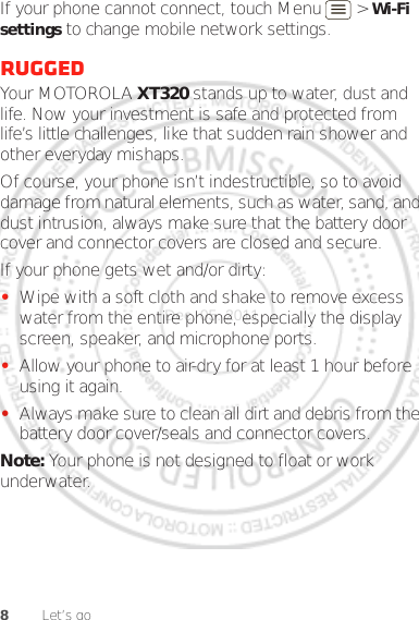 8Let’s goIf your phone cannot connect, touch Menu  &gt; Wi-Fi settings to change mobile network settings.RuggedYour MOTOROLA XT320 stands up to water, dust and life. Now your investment is safe and protected from life’s little challenges, like that sudden rain shower and other everyday mishaps.Of course, your phone isn’t indestructible, so to avoid damage from natural elements, such as water, sand, and dust intrusion, always make sure that the battery door cover and connector covers are closed and secure.If your phone gets wet and/or dirty:•Wipe with a soft cloth and shake to remove excess water from the entire phone, especially the display screen, speaker, and microphone ports.•Allow your phone to air-dry for at least 1 hour before using it again.•Always make sure to clean all dirt and debris from the battery door cover/seals and connector covers.Note: Your phone is not designed to float or work underwater.Dec. 05. 2011