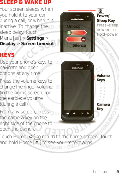 9Let’s gosleep &amp; wake upYour screen sleeps when you hold it to your ear during a call, or when it is inactive. To change the sleep delay, touch Menu  &gt; Settings &gt; Display &gt; Screen timeout.KeysUse your phone’s keys to navigate and open options at any time.Press the volume keys to change the ringer volume (in the home screen), or the earpiece volume (during a call).From any screen, press the camera key on the right side of the phone to open the camera.Touch Home  to return to the home screen. Touch and hold Home  to see your recent apps.Power/Sleep KeyPress=sleepor wake up Hold=powerSilenceUnlockCamera KeyVolume KeysDec. 05. 2011