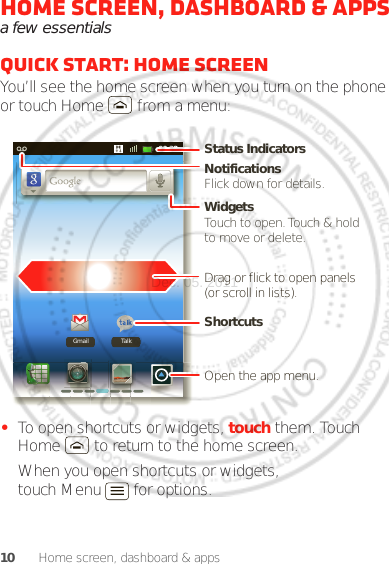 10 Home screen, dashboard &amp; appsHome screen, dashboard &amp; appsa few essentialsQuick start: Home screenYou’ll see the home screen when you turn on the phone or touch Home  from a menu:•To open shortcuts or widgets, touch them. Touch Home  to return to the home screen.When you open shortcuts or widgets, touch Menu  for options.00:32TalkGmailNotificationsFlick down for details.Status IndicatorsShortcuts Open the app menu.WidgetsTouch to open. Touch &amp; hold to move or delete.Drag or flick to open panels (or scroll in lists).Dec. 05. 2011