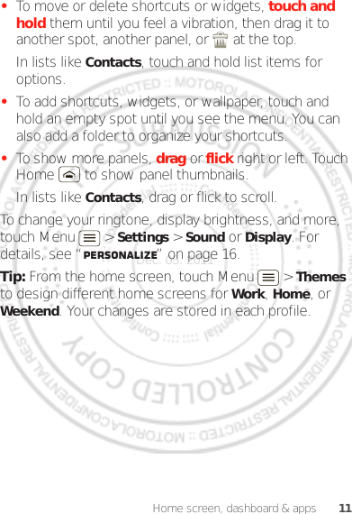 11Home screen, dashboard &amp; apps•To move or delete shortcuts or widgets, touch and hold them until you feel a vibration, then drag it to another spot, another panel, or   at the top.In lists like Contacts, touch and hold list items for options.•To add shortcuts, widgets, or wallpaper, touch and hold an empty spot until you see the menu. You can also add a folder to organize your shortcuts.•To show more panels, drag or flick right or left. Touch Home  to show panel thumbnails.In lists like Contacts, drag or flick to scroll.To change your ringtone, display brightness, and more, touch Menu  &gt; Settings &gt; Sound or Display. For details, see “Personalize” on page 16.Tip: From the home screen, touch Menu  &gt; Themes to design different home screens for Work, Home, or Weekend. Your changes are stored in each profile.Dec. 05. 2011