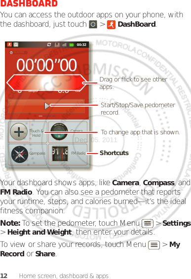 12 Home screen, dashboard &amp; appsDashboardYou can access the outdoor apps on your phone, with the dashboard, just touch   &gt;  DashBoard.Your dashboard shows apps, like Camera, Compass, and FM Radio. You can also see a pedometer that reports your runtime, steps, and calories burned—it’s the ideal fitness companion.Note: To set the pedometer, touch Menu  &gt; Settings &gt; Height and Weight, then enter your details.To view or share your records, touch Menu  &gt; My Record or Share.00:32Call000’00”000StepsTouch &amp;HoldCompassCameraFM RadioCal0.0RUNTIMEPEDOMETERCALORIE91.8NWESTShortcuts Drag or flick to see other apps.Start/Stop/Save pedometer record.To change app that is shown.Dec. 05. 2011