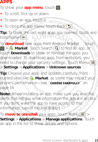 13Home screen, dashboard &amp; appsAppsTo show your app menu, touch .•To scroll, flick up or down.•To open an app, touch it.•To close the app menu, touch Back .Tip: To show the last eight apps you opened, touch and hold Home .To download new apps from Android Market™, touch  &gt;  Market. Touch Search  to find an app, or touch Downloads to show or reinstall the apps you downloaded. To download apps from websites, you need to change your security settings: Touch Menu  &gt; Settings &gt; Applications &gt; Unknown sources.Tip: Choose your apps and updates carefully, from trusted sites like  Market, as some may impact your phone’s performance—see “Choose carefully” on page 14.Note: When installing an app, make sure you read the alerts that tell you what information the app will access. If you don’t want the app to have access to this information, cancel the installation.To move or uninstall your apps, touch Menu  &gt; Settings &gt; Applications &gt; Manage applications. Touch an app in the list to show details and options.Dec. 05. 2011