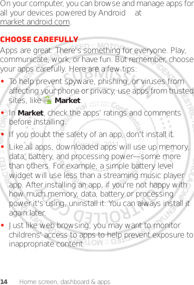 14 Home screen, dashboard &amp; appsOn your computer, you can browse and manage apps for all your devices powered by Android™ at market.android.com.Choose carefullyApps are great. There&apos;s something for everyone. Play, communicate, work, or have fun. But remember, choose your apps carefully. Here are a few tips:•To help prevent spyware, phishing, or viruses from affecting your phone or privacy, use apps from trusted sites, like  Market.•In Market, check the apps’ ratings and comments before installing.•If you doubt the safety of an app, don&apos;t install it.•Like all apps, downloaded apps will use up memory, data, battery, and processing power—some more than others. For example, a simple battery level widget will use less than a streaming music player app. After installing an app, if you&apos;re not happy with how much memory, data, battery or processing power it&apos;s using, uninstall it. You can always install it again later.•Just like web browsing, you may want to monitor childrens’ access to apps to help prevent exposure to inappropriate content.Dec. 05. 2011