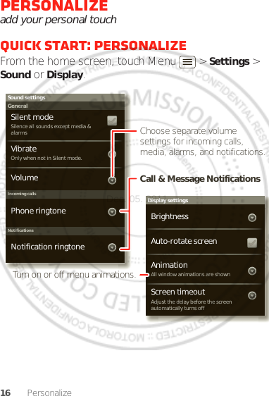 16 PersonalizePersonalizeadd your personal touchQuick start: PersonalizeFrom the home screen, touch Menu  &gt; Settings &gt; Sound or Display.Display settingsBrightnessScreen timeoutAll window animations are shownAnimationAuto-rotate screenAdjust the delay before the screen automatically turns offSound settingsGeneralIncoming callsOnly when not in Silent mode.VibrateVolumeSilent modeSilence all sounds except media &amp; alarmsPhone ringtoneNotificationsNotification ringtoneChoose separate volume settings for incoming calls, media, alarms, and notifications.Call &amp; Message NotificationsTurn on or off menu animations.Dec. 05. 2011