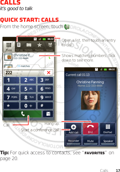 17CallsCallsit’s good to talkQuick start: CallsFrom the home screen, touch  .Tip: For quick access to contacts, see “Favorites” on page 20.DialPadAdd callSpeakerMuteRecorderChristine FanningHome 222-333-4444Contacts FavoritesPhone Call logABC DEFMNOWXYZJKLTUVGHIPQRS+11:1911:1911:1911:1900:3200:32Contacts GroupsFavoritesPhone Call logChristine F...     222-333-444429 matches222222 Current call 01:13EndAdd callRecorOpen a list, then touch an entry to call.Shows matching numbers, flick down to see more.Hang up.Start a conference call.Call.Dec. 05. 2011