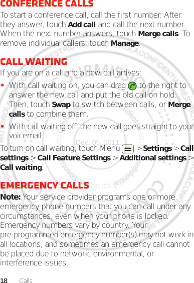 18 CallsConference callsTo start a conference call, call the first number. After they answer, touch Add call and call the next number. When the next number answers, touch Merge calls. To remove individual callers, touch Manage.Call waitingIf you are on a call and a new call arrives:•With call waiting on, you can drag   to the right to answer the new call and put the old call on hold. Then, touch Swap to switch between calls, or Merge calls to combine them.•With call waiting off, the new call goes straight to your voicemail.To turn on call waiting, touch Menu &gt; Settings &gt; Call settings &gt; Call Feature Settings &gt; Additional settings &gt; Call waiting.Emergency callsNote: Your service provider programs one or more emergency phone numbers that you can call under any circumstances, even when your phone is locked. Emergency numbers vary by country. Your pre-programmed emergency number(s) may not work in all locations, and sometimes an emergency call cannot be placed due to network, environmental, or interference issues.Dec. 05. 2011