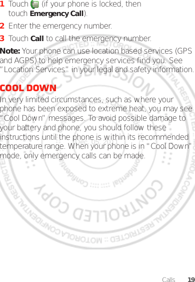 19Calls  1Touch  (if your phone is locked, then touch Emergency Call).2Enter the emergency number.3Touch Call to call the emergency number.Note: Your phone can use location based services (GPS and AGPS) to help emergency services find you. See ”Location Services” in your legal and safety information.Cool downIn very limited circumstances, such as where your phone has been exposed to extreme heat, you may see “Cool Down” messages. To avoid possible damage to your battery and phone, you should follow these instructions until the phone is within its recommended temperature range. When your phone is in “Cool Down” mode, only emergency calls can be made.Dec. 05. 2011