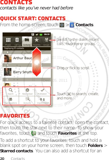 20 ContactsContactscontacts like you’ve never had beforeQuick start: ContactsFrom the home screen, touch   &gt;  Contacts.FavoritesFor quick access to a favorite contact, open the contact, then touch the star next to their name. To show your favorites, touch   and touch Favorites at the top.To add a shortcut to your favorites, touch and hold a blank spot on your home screen, then touch Folders &gt; Starred contacts. You can also add a shortcut for an Contacts FavoritesPhone Call log11:1911:1900:32Contacts GroupsFavoritesPhone Call logDisplaying 20 contactsABCArthur BaudoBarry SmythCheyenne MedinaChristine FanningSearch New contact MultiselectAccounts Import/ExportDisplay optionsDrag or flick to scroll.Switch to the dialer, recent calls, favorites or groups.Touch      to search, create, and more.Dec. 05. 2011