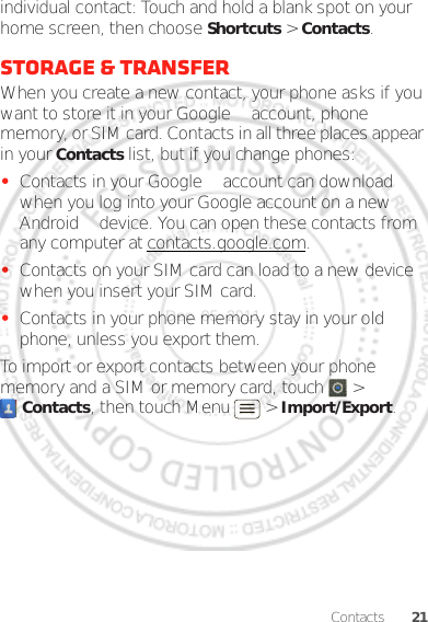 21Contactsindividual contact: Touch and hold a blank spot on your home screen, then choose Shortcuts &gt; Contacts.Storage &amp; transferWhen you create a new contact, your phone asks if you want to store it in your Google™ account, phone memory, or SIM card. Contacts in all three places appear in your Contacts list, but if you change phones:•Contacts in your Google™ account can download when you log into your Google account on a new Android™ device. You can open these contacts from any computer at contacts.google.com.•Contacts on your SIM card can load to a new device when you insert your SIM card.•Contacts in your phone memory stay in your old phone, unless you export them.To import or export contacts between your phone memory and a SIM or memory card, touch  &gt; Contacts, then touch Menu  &gt; Import/Export.Dec. 05. 2011