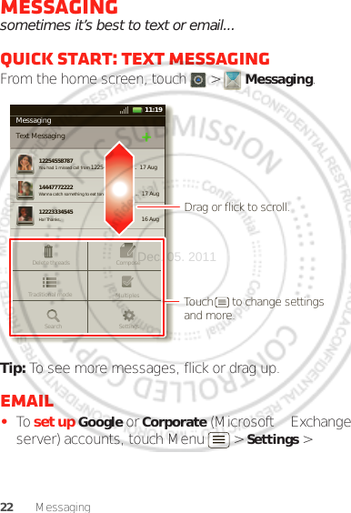 22 MessagingMessagingsometimes it’s best to text or email...Quick start: Text messagingFrom the home screen, touch   &gt;  Messaging.Tip: To see more messages, flick or drag up.Email•To set up Google or Corporate (Microsoft™ Exchange server) accounts, touch Menu  &gt; Settings &gt; MessagingText Messaging1225455878714447772222You had 1 missed call from 122545458787   ...  17 Aug Wanna catch something to eat tonight? How about ...  17 Aug 12223334545Ha! Thanks. 16 Aug SettingsDelete threadsTraditional mode MultiplesComposeSearchMessaging11:19Drag or flick to scroll.Touch      to change settings and more.Dec. 05. 2011