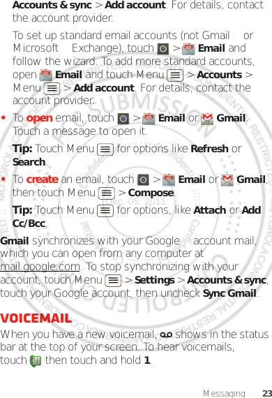 23MessagingAccounts &amp; sync &gt; Add account. For details, contact the account provider.To set up standard email accounts (not Gmail™ or Microsoft™ Exchange), touch   &gt;  Email and follow the wizard. To add more standard accounts, open  Email and touch Menu  &gt; Accounts &gt; Menu  &gt; Add account. For details, contact the account provider.•To open email, touch   &gt;  Email or  Gmail. Touch a message to open it.Tip: Touch Menu  for options like Refresh or Search.•To create an email, touch   &gt;  Email or  Gmail, then touch Menu  &gt; Compose.Tip: Touch Menu  for options, like Attach or Add Cc/Bcc.Gmail synchronizes with your Google™ account mail, which you can open from any computer at mail.google.com. To stop synchronizing with your account, touch Menu  &gt; Settings &gt; Accounts &amp; sync, touch your Google account, then uncheck Sync Gmail.VoicemailWhen you have a new voicemail,   shows in the status bar at the top of your screen. To hear voicemails, touch  then touch and hold 1.Dec. 05. 2011