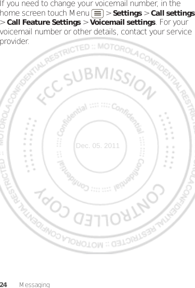 24 MessagingIf you need to change your voicemail number, in the home screen touch Menu  &gt; Settings &gt; Call settings &gt; Call Feature Settings &gt; Voicemail settings. For your voicemail number or other details, contact your service provider.Dec. 05. 2011