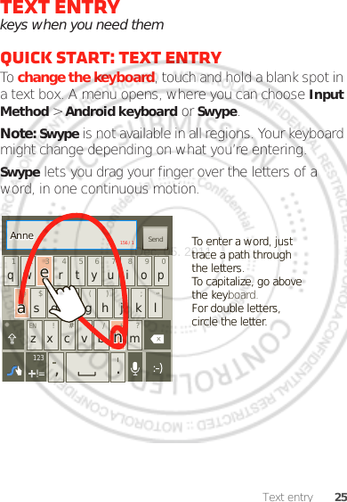 25Text entryText entrykeys when you need themQuick start: Text entryTo change the keyboard, touch and hold a blank spot in a text box. A menu opens, where you can choose Input Method &gt; Android keyboard or Swype.Note: Swype is not available in all regions. Your keyboard might change depending on what you’re entering.Swype lets you drag your finger over the letters of a word, in one continuous motion.ENSYMqw r t yu i op@123_()fhjkl$45+:;“sd g6zxcvb m!7890/?,.SendEN #=&amp;!=123To enter a word, just trace a path through the letters.To capitalize, go above the keyboard.For double letters, circle the letter.To enter a word, just trace a path through the letters.To capitalize, go above the key.For double letters, circle the letter.AnneAnneAnneaenaen156 / 1Dec. 05. 2011
