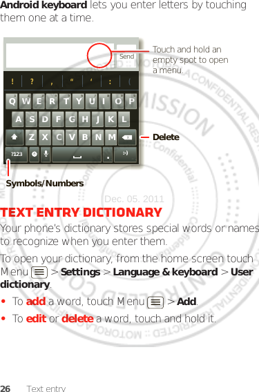 26 Text entryAndroid keyboard lets you enter letters by touching them one at a time.Text entry dictionaryYour phone’s dictionary stores special words or names to recognize when you enter them.To open your dictionary, from the home screen touch Menu  &gt; Settings &gt; Language &amp; keyboard &gt; User dictionary.•To add a word, touch Menu  &gt; Add.•To edit or delete a word, touch and hold it.Send?123 :-)ZMNBVCXKLJHGFDSAWER TYUI OPQ11223344556677889900!?,“‘:(.Touch and hold an empty spot to open a menu.DeleteSymbols/NumbersDec. 05. 2011