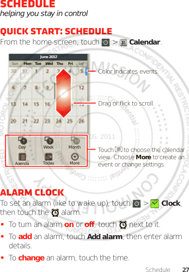 27ScheduleSchedulehelping you stay in controlQuick start: ScheduleFrom the home screen, touch   &gt;  Calendar.Alarm clockTo set an alarm (like to wake up), touch   &gt;  Clock, then touch the   alarm.•To turn an alarm on or off, touch   next to it.•To add an alarm, touch Add alarm, then enter alarm details.•To change an alarm, touch the time.Sun Mon Tue Wed Thu SatFriJune 2012Day Week MonthAgenda Today MoreDrag or flick to scroll.Color indicates events.Touch      to choose the calendar view. Choose More to create an event or change settings.Dec. 05. 2011