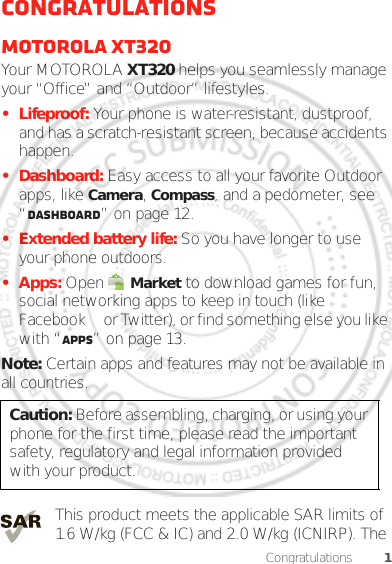 1CongratulationsCongratulationsMOTOROLA XT320Your MOTOROLA XT320 helps you seamlessly manage your “Office” and “Outdoor” lifestyles.• Lifeproof: Your phone is water-resistant, dustproof, and has a scratch-resistant screen, because accidents happen.• Dashboard: Easy access to all your favorite Outdoor apps, like Camera, Compass, and a pedometer, see “Dashboard” on page 12.• Extended battery life: So you have longer to use your phone outdoors.• Apps: Open  Market to download games for fun, social networking apps to keep in touch (like Facebook™ or Twitter), or find something else you like with “Apps” on page 13.Note: Certain apps and features may not be available in all countries.This product meets the applicable SAR limits of 1.6 W/kg (FCC &amp; IC) and 2.0 W/kg (ICNIRP). The Caution: Before assembling, charging, or using your phone for the first time, please read the important safety, regulatory and legal information provided with your product.Dec. 05. 2011