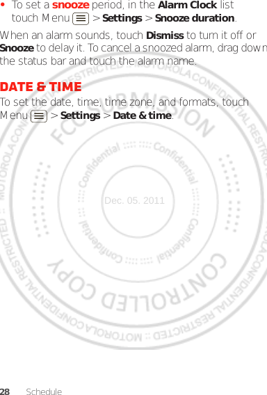 28 Schedule•To set a snooze period, in the Alarm Clock list touch Menu  &gt; Settings &gt; Snooze duration.When an alarm sounds, touch Dismiss to turn it off or Snooze to delay it. To cancel a snoozed alarm, drag down the status bar and touch the alarm name.Date &amp; timeTo set the date, time, time zone, and formats, touch Menu  &gt; Settings &gt; Date &amp; time.Dec. 05. 2011