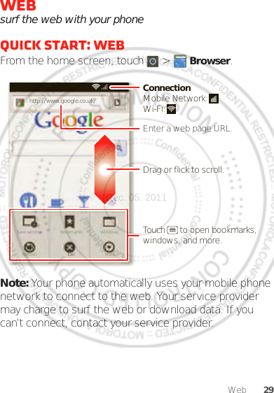 29WebWebsurf the web with your phoneQuick start: WebFrom the home screen, touch   &gt;  Browser.Note: Your phone automatically uses your mobile phone network to connect to the web. Your service provider may charge to surf the web or download data. If you can’t connect, contact your service provider.http://www.New window WindowsExitBookmarksMoreRefreshhttp://www.google.co.uk/11:19Drag or flick to scroll.Enter a web page URL.Touch      to open bookmarks, windows, and more.ConnectionMobile Network: Wi-Fi: Dec. 05. 2011