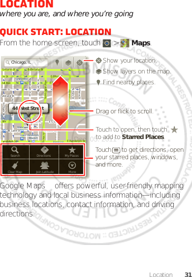 31LocationLocationwhere you are, and where you’re goingQuick start: LocationFrom the home screen, touch  &gt;  Maps.Google Maps™ offers powerful, user-friendly mapping technology and local business information—including business locations, contact information, and driving directions.Chicago, ILN Clark StWacker DrME Ontario StE Ohio StN Rush StN Park StN New StN Wabash AveN Dearborn StE Grand AveE Randolph StN Micigan AveN Micigan AverD submuloC NW Lake St W Lake StE Wacker PlState/LakeGrand RedLakeRandolphSt MetraRandolph/WabashWashington-BlueE S WaterStMMMMOntario StDDDeeeeeaaarrbbboorrnnSSSt44 West StreetASearchClear MapDirectionsJoin LatitudeMy PlacesMoreTouch to open, then touch to add to Starred Places.Drag or flick to scroll.Find nearby places.Show your location.Show layers on the map.Touch      to get directions, open your starred places, windows, and more.Dec. 05. 2011