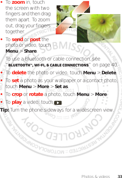 33Photos &amp; videos•To zoom in, touch the screen with two fingers and then drag them apart. To zoom out, drag your fingers together.•To send or post the photo or video, touch Menu &gt;Share.To use a Bluetooth or cable connection, see “Bluetooth™, Wi-Fi, &amp; cable connections” on page 40.•To delete the photo or video, touch Menu &gt; Delete.•To set a photo as your wallpaper or a contact photo, touch Menu &gt; More &gt; Set as.•To crop or rotate a photo, touch Menu &gt; More.•To play a video, touch  .Tip: Turn the phone sideways for a widescreen view.Dec. 05. 2011