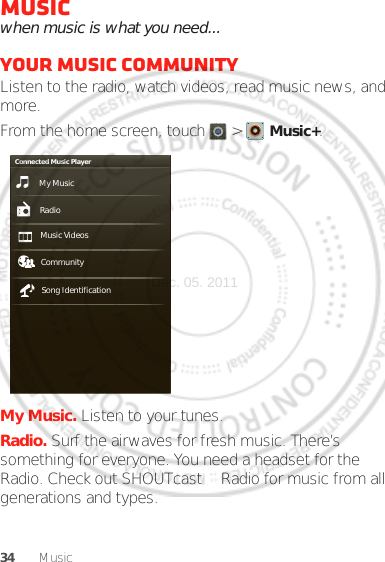 34 MusicMusicwhen music is what you need...Your music communityListen to the radio, watch videos, read music news, and more.From the home screen, touch  &gt;   Music+.My Music. Listen to your tunes.Radio. Surf the airwaves for fresh music. There’s something for everyone. You need a headset for the Radio. Check out SHOUTcast™ Radio for music from all generations and types.My MusicConnected Music PlayerRadioMusic Videos CommunitySong IdentificationDec. 05. 2011