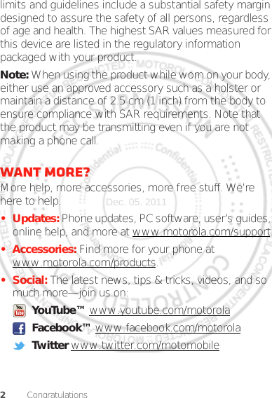 2Congratulationslimits and guidelines include a substantial safety margin designed to assure the safety of all persons, regardless of age and health. The highest SAR values measured for this device are listed in the regulatory information packaged with your product.Note: When using the product while worn on your body, either use an approved accessory such as a holster or maintain a distance of 2.5 cm (1 inch) from the body to ensure compliance with SAR requirements. Note that the product may be transmitting even if you are not making a phone call.Want more?More help, more accessories, more free stuff. We’re here to help.• Updates: Phone updates, PC software, user’s guides, online help, and more at www.motorola.com/support.• Accessories: Find more for your phone at www.motorola.com/products.•Social: The latest news, tips &amp; tricks, videos, and so much more—join us on: YouTube™ www.youtube.com/motorola Facebook™ www.facebook.com/motorola Twitter www.twitter.com/motomobileDec. 05. 2011