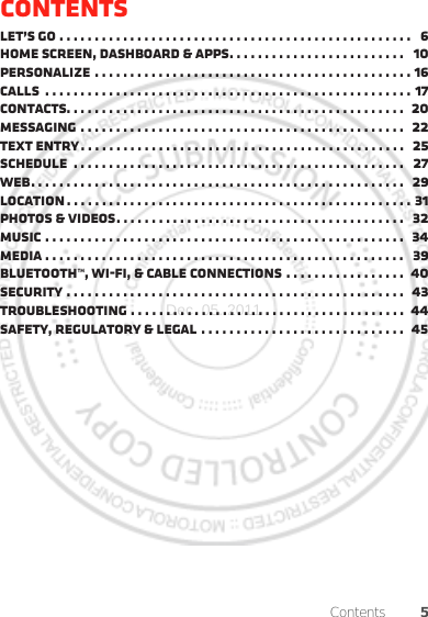 5ContentsContentsLet’s go . . . . . . . . . . . . . . . . . . . . . . . . . . . . . . . . . . . . . . . . . . . . . . . . . .   6Home screen, dashboard &amp; apps. . . . . . . . . . . . . . . . . . . . . . . . .   10Personalize . . . . . . . . . . . . . . . . . . . . . . . . . . . . . . . . . . . . . . . . . . . . . 16Calls  . . . . . . . . . . . . . . . . . . . . . . . . . . . . . . . . . . . . . . . . . . . . . . . . . . . . 17Contacts. . . . . . . . . . . . . . . . . . . . . . . . . . . . . . . . . . . . . . . . . . . . . . . .  20Messaging . . . . . . . . . . . . . . . . . . . . . . . . . . . . . . . . . . . . . . . . . . . . . .   22Text entry . . . . . . . . . . . . . . . . . . . . . . . . . . . . . . . . . . . . . . . . . . . . . .   25Schedule  . . . . . . . . . . . . . . . . . . . . . . . . . . . . . . . . . . . . . . . . . . . . . . .   27Web. . . . . . . . . . . . . . . . . . . . . . . . . . . . . . . . . . . . . . . . . . . . . . . . . . . . .  29Location . . . . . . . . . . . . . . . . . . . . . . . . . . . . . . . . . . . . . . . . . . . . . . . . . 31Photos &amp; videos. . . . . . . . . . . . . . . . . . . . . . . . . . . . . . . . . . . . . . . . .   32Music . . . . . . . . . . . . . . . . . . . . . . . . . . . . . . . . . . . . . . . . . . . . . . . . . . .  34Media . . . . . . . . . . . . . . . . . . . . . . . . . . . . . . . . . . . . . . . . . . . . . . . . . . .   39Bluetooth™, Wi-Fi, &amp; cable connections . . . . . . . . . . . . . . . . .  40Security . . . . . . . . . . . . . . . . . . . . . . . . . . . . . . . . . . . . . . . . . . . . . . . .  43Troubleshooting . . . . . . . . . . . . . . . . . . . . . . . . . . . . . . . . . . . . . . .  44Safety, Regulatory &amp; Legal . . . . . . . . . . . . . . . . . . . . . . . . . . . . .   45Dec. 05. 2011