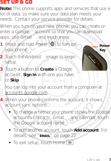 7Let’s goSet up &amp; goNote: This phone supports apps and services that use a lot of data, so make sure your data plan meets your needs. Contact your service provider for details.When you turn on your new phone, you can create or enter a Google™ account so that you can download apps, use Gmail™, and much more:  1Press and hold Power  to turn on your phone.2Touch the Android™ image to begin setup.3Touch a button to Create a Google account, Sign in with one you have, or Skip.You can log into your account from a computer at accounts.google.com.4When your phone confirms the account, it shows account sync options.•To change whether your phone shows the Google account’s contacts, Gmail™, and calendar, touch the Google account name.•To add another account, touch Add account. For details, see “Email” on page 22.•To exit setup, touch Home .PowerKeyDec. 05. 2011