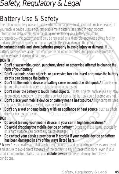 45Safety, Regulatory &amp; LegalSafety, Regulatory &amp; LegalBattery Use &amp; SafetyBattery Use &amp; SafetyThe following battery use and safety information applies to all Motorola mobile devices. If your mobile device uses a non-removable main battery (as stated in your product information), details related to handling and replacing your battery should be disregarded—the battery should only be replaced by a Motorola-approved service facility, and any attempt to remove or replace your battery may damage the product.Important: Handle and store batteries properly to avoid injury or damage. Most battery safety issues arise from improper handling of batteries, and particularly from the continued use of damaged batteries.DON’Ts• Don’t disassemble, crush, puncture, shred, or otherwise attempt to change the form of your battery.• Don’t use tools, sharp objects, or excessive force to insert or remove the battery as this can damage the battery.• Don’t let the mobile device or battery come in contact with liquids.* Liquids can get into the mobile device’s circuits, leading to corrosion.• Don’t allow the battery to touch metal objects. If metal objects, such as jewelry, stay in prolonged contact with the battery contact points, the battery could become very hot.• Don’t place your mobile device or battery near a heat source.* High temperatures can cause the battery to swell, leak, or malfunction.• Don’t dry a wet or damp battery with an appliance or heat source, such as a hair dryer or microwave oven.DOs• Do avoid leaving your mobile device in your car in high temperatures.*• Do avoid dropping the mobile device or battery.* Dropping these items, especially on a hard surface, can potentially cause damage.*• Do contact your service provider or Motorola if your mobile device or battery has been damaged in any of the ways listed here.* Note: Always make sure that any battery, connector and compartment covers are closed and secure to avoid direct exposure of the battery to any of these conditions, even if your product information states that your mobile device can resist damage from these conditions.Dec. 05. 2011