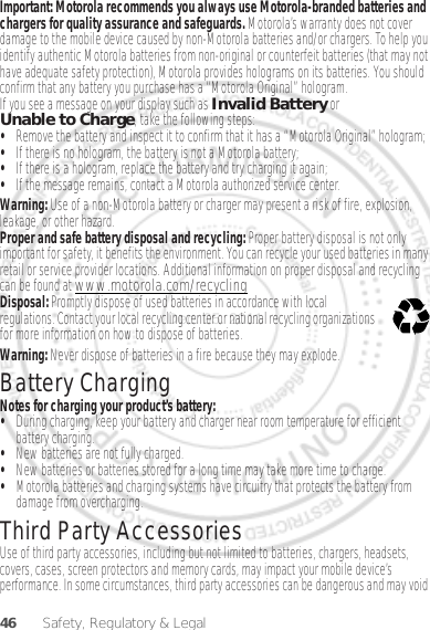 46 Safety, Regulatory &amp; LegalImportant: Motorola recommends you always use Motorola-branded batteries and chargers for quality assurance and safeguards. Motorola’s warranty does not cover damage to the mobile device caused by non-Motorola batteries and/or chargers. To help you identify authentic Motorola batteries from non-original or counterfeit batteries (that may not have adequate safety protection), Motorola provides holograms on its batteries. You should confirm that any battery you purchase has a “Motorola Original” hologram.If you see a message on your display such as Invalid Battery or Unable to Charge, take the following steps:•Remove the battery and inspect it to confirm that it has a “Motorola Original” hologram;•If there is no hologram, the battery is not a Motorola battery;•If there is a hologram, replace the battery and try charging it again;•If the message remains, contact a Motorola authorized service center.Warning: Use of a non-Motorola battery or charger may present a risk of fire, explosion, leakage, or other hazard.Proper and safe battery disposal and recycling: Proper battery disposal is not only important for safety, it benefits the environment. You can recycle your used batteries in many retail or service provider locations. Additional information on proper disposal and recycling can be found at www.motorola.com/recyclingDisposal: Promptly dispose of used batteries in accordance with local regulations. Contact your local recycling center or national recycling organizations for more information on how to dispose of batteries.Warning: Never dispose of batteries in a fire because they may explode.Battery ChargingBattery ChargingNotes for charging your product’s battery:•During charging, keep your battery and charger near room temperature for efficient battery charging.•New batteries are not fully charged.•New batteries or batteries stored for a long time may take more time to charge.•Motorola batteries and charging systems have circuitry that protects the battery from damage from overcharging.Third Party AccessoriesUse of third party accessories, including but not limited to batteries, chargers, headsets, covers, cases, screen protectors and memory cards, may impact your mobile device’s performance. In some circumstances, third party accessories can be dangerous and may void 032375oDec. 05. 2011