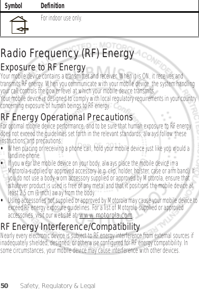 50 Safety, Regulatory &amp; LegalRadio Frequency (RF) EnergyExposure to RF EnergyYour mobile device contains a transmitter and receiver. When it is ON, it receives and transmits RF energy. When you communicate with your mobile device, the system handling your call controls the power level at which your mobile device transmits.Your mobile device is designed to comply with local regulatory requirements in your country concerning exposure of human beings to RF energy.RF Energy Operational PrecautionsFor optimal mobile device performance, and to be sure that human exposure to RF energy does not exceed the guidelines set forth in the relevant standards, always follow these instructions and precautions:•When placing or receiving a phone call, hold your mobile device just like you would a landline phone.•If you wear the mobile device on your body, always place the mobile device in a Motorola-supplied or approved accessory (e.g. clip, holder, holster, case or arm band). If you do not use a body-worn accessory supplied or approved by Motorola, ensure that whatever product is used is free of any metal and that it positions the mobile device at least 2.5 cm (1 inch) away from the body.•Using accessories not supplied or approved by Motorola may cause your mobile device to exceed RF energy exposure guidelines. For a list of Motorola-supplied or approved accessories, visit our website at: www.motorola.com.RF Energy Interference/CompatibilityNearly every electronic device is subject to RF energy interference from external sources if inadequately shielded, designed, or otherwise configured for RF energy compatibility. In some circumstances, your mobile device may cause interference with other devices.For indoor use only.Symbol DefinitionDec. 05. 2011
