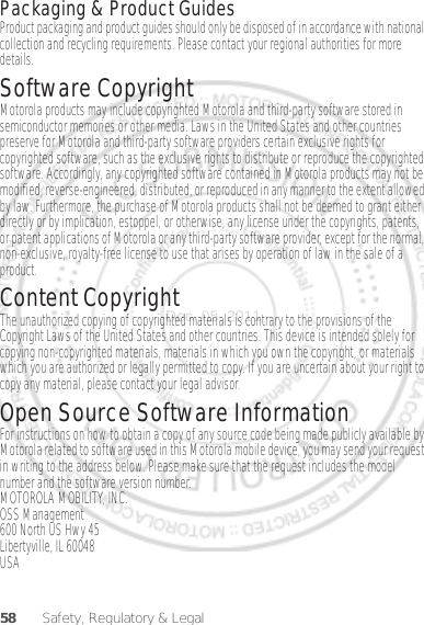 58 Safety, Regulatory &amp; LegalPackaging &amp; Product GuidesProduct packaging and product guides should only be disposed of in accordance with national collection and recycling requirements. Please contact your regional authorities for more details.Software CopyrightSoftware Copyright NoticeMotorola products may include copyrighted Motorola and third-party software stored in semiconductor memories or other media. Laws in the United States and other countries preserve for Motorola and third-party software providers certain exclusive rights for copyrighted software, such as the exclusive rights to distribute or reproduce the copyrighted software. Accordingly, any copyrighted software contained in Motorola products may not be modified, reverse-engineered, distributed, or reproduced in any manner to the extent allowed by law. Furthermore, the purchase of Motorola products shall not be deemed to grant either directly or by implication, estoppel, or otherwise, any license under the copyrights, patents, or patent applications of Motorola or any third-party software provider, except for the normal, non-exclusive, royalty-free license to use that arises by operation of law in the sale of a product.Content CopyrightContent Copyri ghtThe unauthorized copying of copyrighted materials is contrary to the provisions of the Copyright Laws of the United States and other countries. This device is intended solely for copying non-copyrighted materials, materials in which you own the copyright, or materials which you are authorized or legally permitted to copy. If you are uncertain about your right to copy any material, please contact your legal advisor.Open Source Software InformationOSS InformationFor instructions on how to obtain a copy of any source code being made publicly available by Motorola related to software used in this Motorola mobile device, you may send your request in writing to the address below. Please make sure that the request includes the model number and the software version number.MOTOROLA MOBILITY, INC.OSS Management600 North US Hwy 45Libertyville, IL 60048USADec. 05. 2011