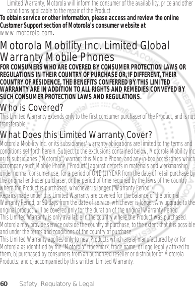 60 Safety, Regulatory &amp; LegalLimited Warranty, Motorola will inform the consumer of the availability, price and other conditions applicable to the repair of the Product.To obtain service or other information, please access and review the online Customer Support section of Motorola&apos;s consumer website at www.motorola.com.Motorola Mobility Inc. Limited Global Warranty Mobile PhonesWarrantyFOR CONSUMERS WHO ARE COVERED BY CONSUMER PROTECTION LAWS OR REGULATIONS IN THEIR COUNTRY OF PURCHASE OR, IF DIFFERENT, THEIR COUNTRY OF RESIDENCE, THE BENEFITS CONFERRED BY THIS LIMITED WARRANTY ARE IN ADDITION TO ALL RIGHTS AND REMEDIES CONVEYED BY SUCH CONSUMER PROTECTION LAWS AND REGULATIONS.Who is Covered?This Limited Warranty extends only to the first consumer purchaser of the Product, and is not transferable.What Does this Limited Warranty Cover?Motorola Mobility Inc. or its subsidiaries&apos; warranty obligations are limited to the terms and conditions set forth herein. Subject to the exclusions contained below, Motorola Mobility Inc or its subsidiaries (&quot;Motorola&quot;) warrant this Mobile Phone, and any in-box accessories which accompany such Mobile Phone (&quot;Product&quot;) against defects in materials and workmanship, under normal consumer use, for a period of ONE (1) YEAR from the date of retail purchase by the original end-user purchaser, or the period of time required by the laws of the country where the Product is purchased, whichever is longer (&quot;Warranty Period&quot;).Repairs made under this Limited Warranty are covered for the balance of the original Warranty Period, or 90 days from the date of service, whichever is longer. Any upgrade to the original product will be covered only for the duration of the original Warranty Period.This Limited Warranty is only available in the country where the Product was purchased. Motorola may provide service outside the country of purchase, to the extent that it is possible and under the terms and conditions of the country of purchase.This Limited Warranty applies only to new Products which are a) manufactured by or for Motorola as identified by the &quot;Motorola&quot; trademark, trade name, or logo legally affixed to them; b) purchased by consumers from an authorized reseller or distributor of Motorola Products; and c) accompanied by this written Limited Warranty.Dec. 05. 2011