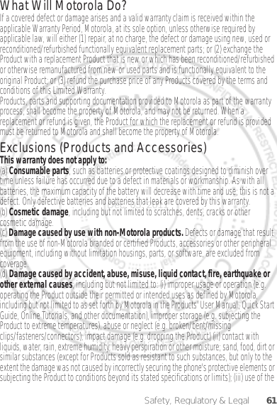 61Safety, Regulatory &amp; LegalWhat Will Motorola Do?If a covered defect or damage arises and a valid warranty claim is received within the applicable Warranty Period, Motorola, at its sole option, unless otherwise required by applicable law, will either (1) repair, at no charge, the defect or damage using new, used or reconditioned/refurbished functionally equivalent replacement parts; or (2) exchange the Product with a replacement Product that is new or which has been reconditioned/refurbished or otherwise remanufactured from new or used parts and is functionally equivalent to the original Product; or (3) refund the purchase price of any Products covered by the terms and conditions of this Limited Warranty.Products, parts and supporting documentation provided to Motorola as part of the warranty process, shall become the property of Motorola, and may not be returned. When a replacement or refund is given, the Product for which the replacement or refund is provided must be returned to Motorola and shall become the property of Motorola.Exclusions (Products and Accessories)This warranty does not apply to:(a) Consumable parts, such as batteries or protective coatings designed to diminish over time unless failure has occurred due to a defect in materials or workmanship. As with all batteries, the maximum capacity of the battery will decrease with time and use; this is not a defect. Only defective batteries and batteries that leak are covered by this warranty.(b) Cosmetic damage, including but not limited to scratches, dents, cracks or other cosmetic damage.(c) Damage caused by use with non-Motorola products. Defects or damage that result from the use of non-Motorola branded or certified Products, accessories or other peripheral equipment, including without limitation housings, parts, or software, are excluded from coverage.(d) Damage caused by accident, abuse, misuse, liquid contact, fire, earthquake or other external causes; including but not limited to: (i) improper usage or operation (e.g. operating the Product outside their permitted or intended uses as defined by Motorola, including but not limited to as set forth by Motorola in the Products&apos; User Manual, Quick Start Guide, Online Tutorials, and other documentation), improper storage (e.g. subjecting the Product to extreme temperatures), abuse or neglect (e.g. broken/bent/missing clips/fasteners/connectors); impact damage (e.g. dropping the Product) (ii) contact with liquids, water, rain, extreme humidity, heavy perspiration or other moisture; sand, food, dirt or similar substances (except for Products sold as resistant to such substances, but only to the extent the damage was not caused by incorrectly securing the phone&apos;s protective elements or subjecting the Product to conditions beyond its stated specifications or limits); (iii) use of the Dec. 05. 2011