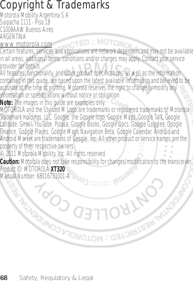 68 Safety, Regulatory &amp; Legal Copyright &amp; TrademarksMotorola Mobility Argentina S.A.Suipacha 1111 - Piso 18C1008AAW Buenos AiresARGENTINAwww.motorola.comCertain features, services and applications are network dependent and may not be available in all areas; additional terms, conditions and/or charges may apply. Contact your service provider for details.All features, functionality, and other product specifications, as well as the information contained in this guide, are based upon the latest available information and believed to be accurate at the time of printing. Motorola reserves the right to change or modify any information or specifications without notice or obligation.Note: The images in this guide are examples only.MOTOROLA and the Stylized M Logo are trademarks or registered trademarks of Motorola Trademark Holdings, LLC. Google, the Google logo, Google Maps, Google Talk, Google Latitude, Gmail, YouTube, Picasa, Google Books, Google Docs, Google Goggles, Google Finance, Google Places, Google Maps Navigation Beta, Google Calendar, Android and Android Market are trademarks of Google, Inc. All other product or service names are the property of their respective owners.© 2011 Motorola Mobility, Inc. All rights reserved.Caution: Motorola does not take responsibility for changes/modification to the transceiver.Product ID: MOTOROLA XT320Manual Number: 68016731001-ADec. 05. 2011