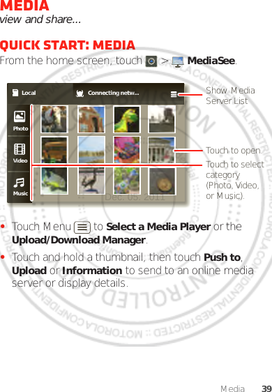 39MediaMediaview and share...Quick start: MediaFrom the home screen, touch  &gt;  MediaSee.•Touch Menu  to Select a Media Player or the Upload/Download Manager.•Touch and hold a thumbnail, then touch Push to, Upload or Information to send to an online media server or display details.Local Connecting netw...PhotoVideoMusicShow Media Server ListTouch to open.Touch to select category (Photo, Video, or Music).Dec. 05. 2011