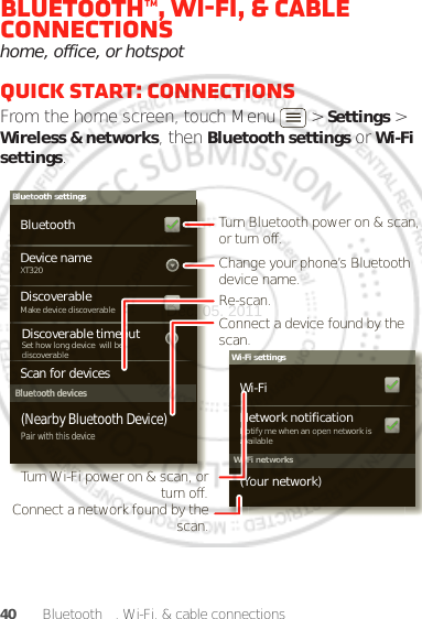40 Bluetooth™, Wi-Fi, &amp; cable connectionsBluetooth™, Wi-Fi, &amp; cable connectionshome, office, or hotspotQuick start: connectionsFrom the home screen, touch Menu  &gt; Settings &gt; Wireless &amp; networks, then Bluetooth settings or Wi-Fi settings.Wi-Fi networksWi-Fi settingsNotify me when an open network is availableNetwork notification(Your network)Wi-FiBluetooth devicesBluetooth settingsXT320Device nameScan for devicesMake device discoverableDiscoverableBluetoothPair with this device(Nearby Bluetooth Device)Set how long device  will bediscoverableDiscoverable timeoutTurn Bluetooth power on &amp; scan, or turn off.Change your phone’s Bluetooth device name.Turn Wi-Fi power on &amp; scan, or  turn off.Re-scan.Connect a device found by the scan.Connect a network found by the scan.Dec. 05. 2011