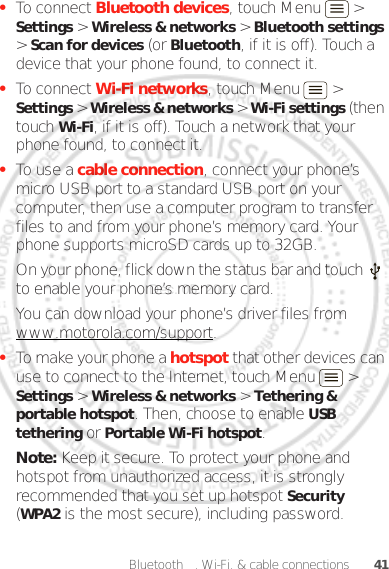 41Bluetooth™, Wi-Fi, &amp; cable connections•To connect Bluetooth devices, touch Menu  &gt; Settings &gt; Wireless &amp; networks &gt; Bluetooth settings &gt; Scan for devices (or Bluetooth, if it is off). Touch a device that your phone found, to connect it.•To connect Wi-Fi networks, touch Menu  &gt; Settings &gt; Wireless &amp; networks &gt; Wi-Fi settings (then touch Wi-Fi, if it is off). Touch a network that your phone found, to connect it.•To use a cable connection, connect your phone’s micro USB port to a standard USB port on your computer, then use a computer program to transfer files to and from your phone’s memory card. Your phone supports microSD cards up to 32GB.On your phone, flick down the status bar and touch   to enable your phone’s memory card.You can download your phone’s driver files from www.motorola.com/support.•To make your phone a hotspot that other devices can use to connect to the Internet, touch Menu  &gt; Settings &gt; Wireless &amp; networks &gt; Tethering &amp; portable hotspot. Then, choose to enable USB tethering or Portable Wi-Fi hotspot.Note: Keep it secure. To protect your phone and hotspot from unauthorized access, it is strongly recommended that you set up hotspot Security (WPA2 is the most secure), including password.Dec. 05. 2011