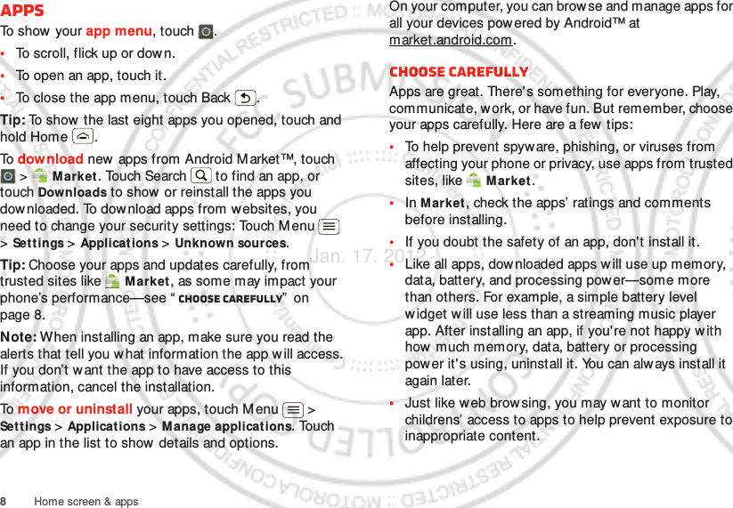 8Home screen &amp; appsAppsTo show your app menu, touch .•To scroll, flick up or down.•To open an app, touch it.•To close the app menu, touch Back .Tip: To show the last eight apps you opened, touch and hold Home .To  download new apps from Android M arket™, touch  &gt;  Market. Touch Search  to find an app, or touch Downloads to show or reinstall the apps you downloaded. To download apps from websites, you need to change your security settings: Touch Menu  &gt; Settings &gt; Applicat ions &gt; Unknown sources.Tip: Choose your apps and updates carefully, from trusted sites like  M arket, as some may impact your phone’s performance—see “ Choose carefully”  on page 8.Note: When installing an app, make sure you read the alerts that tell you w hat information the app w ill access. If you don’t want the app to have access to this information, cancel the installation.To  move or uninstall your apps, touch M enu  &gt; Settings &gt; Applicat ions &gt; Manage applications. Touch an app in the list to show details and options.On your computer, you can browse and manage apps for all your devices powered by Android™ at market.android.com.Choose carefullyApps are great. There&apos;s something for everyone. Play, communicate, work, or have fun. But remember, choose your apps carefully. Here are a few  tips:•To help prevent spyware, phishing, or viruses from affecting your phone or privacy, use apps from trusted sites, like  M arket.•In Market, check the apps’ ratings and comments before installing.•If you doubt the safety of an app, don&apos;t install it.•Like all apps, downloaded apps will use up memory, data, battery, and processing power—some more than others. For example, a simple battery level widget w ill use less than a streaming music player app. After installing an app, if you&apos;re not happy with how much memory, data, battery or processing power it&apos;s using, uninstall it. You can always install it again later.•Just like w eb brow sing, you may want to monitor childrens’ access to apps to help prevent exposure to inappropriate content.Jan. 17. 2012