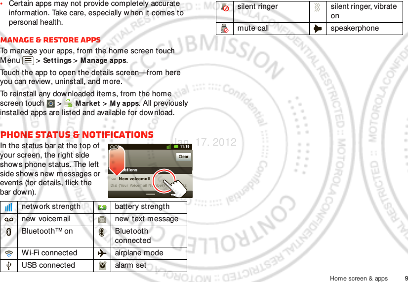 9Home screen &amp; apps•Certain apps may not provide completely accurate information. Take care, especially when it comes to personal health.Manage &amp; restore appsTo manage your apps, from the home screen touch Menu  &gt; Settings &gt;M anage apps.Touch the app to open the details screen—from here you can review, uninstall, and more.To reinstall any downloaded items, from the home screen touch  &gt;  M arket &gt; M y apps. All previously installed apps are listed and available for dow nload.Phone status &amp; notificationsIn the status bar at the top of your screen, the right side shows phone status. The left side show s new  messages or events (for details, flick the bar down).network strength battery strengthnew voicemail new text messageBluetooth™ on Bluetooth connectedWi-Fi connected airplane modeUSB connected alarm setClearNot ificat ions10:32New voicemailDial (Your Voicem ail Number)11:19silent ringer silent ringer, vibrate onmute call speakerphoneJan. 17. 2012