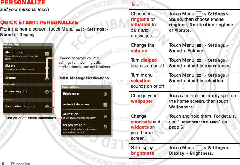 10 PersonalizePersonalizeadd your personal touchQuick start: PersonalizeFrom the home screen, touch M enu  &gt; Sett ings &gt; Sound or Display.Display settingsBrightnessScreen tim eoutAll window anim at ions are shownAnim ationAuto-rotat e screenAdjust the del ay befor e th e screen aut om at ically turns offSound set t ingsGeneralI ncoming callsOnly when not in Silent  m ode.Vibr ateVolum eSilent modeSilen ce all soun ds except m edia &amp; alar m sPhone ringtoneNoti ficationsNotification ringtoneChoose separate volume settings for incoming calls, media, alarms, and notifications.Call &amp; Message NotificationsTurn on or off menu animations.To . . .Choose a ringtone or vibration for calls and messagesTouch M enu  &gt; Sett ings &gt; Sound, then choose Phone ringtone, Notificat ion ringtone, or Vibrate.Change the volumeTouch M enu  &gt; Sett ings &gt; Sound &gt; Volume.Tu r n  dialpad sounds on or offTouch M enu  &gt; Sett ings &gt; Sound &gt; Audible touch tones.Turn menu selection sounds on or offTouch M enu  &gt; Sett ings &gt; Sound &gt; Audible selection.Change your wallpaperTouch and hold an empty spot on the home screen, then touch Wallpapers.Change shortcuts and widgets on your home screenTouch and hold them. For details, see “ Home screen &amp; apps”  on page 6.Set display brightnessTouch M enu  &gt; Sett ings &gt; Display &gt; Bright ness.Jan. 17. 2012