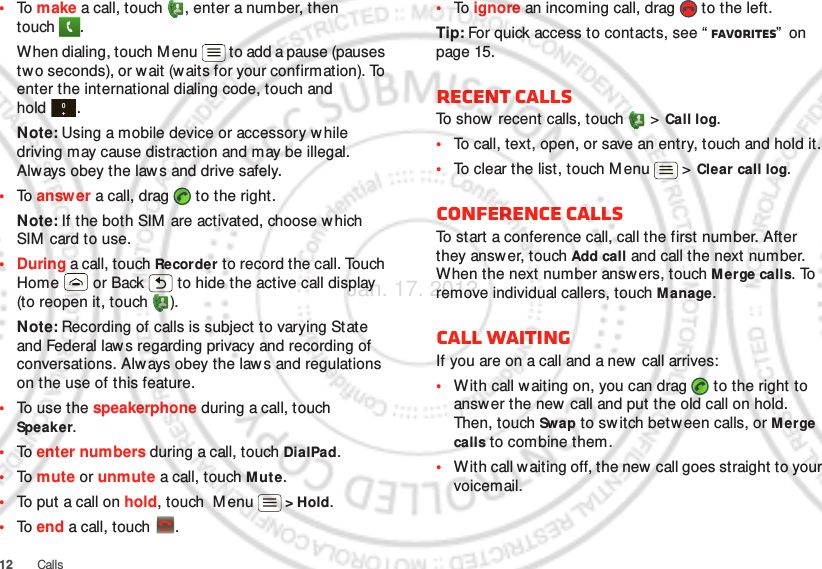 12 Calls•To  make a call, touch , enter a number, then touch .When dialing, touch M enu  to add a pause (pauses two seconds), or w ait (w aits for your confirmation). To enter the international dialing code, touch and hold .Note: Using a mobile device or accessory w hile driving may cause distraction and may be illegal. Always obey the law s and drive safely.•To  answ er a call, drag   to the right.Note: If the both SIM  are activated, choose which SIM  card to use.•During a call, touch Recorder to record the call. Touch Home  or Back  to hide the active call display (to reopen it, touch  ).Note: Recording of calls is subject to varying State and Federal law s regarding privacy and recording of conversations. Always obey the law s and regulations on the use of this feature.•To use the speakerphone during a call, touch Speaker.•To  enter numbers during a call, touch DialPad.•To  mute or unmute a call, touch Mut e.•To put a call on hold, touch  Menu  &gt; Hold.•To  end a call, touch  .0+End call•To  ignore an incoming call, drag   to the left.Tip: For quick access to contacts, see “ Favorites”  on page 15.Recent callsTo show  recent calls, touch   &gt; Call log.•To call, text, open, or save an entry, touch and hold it.•To clear the list, touch M enu  &gt; Clear call log.Conference callsTo start a conference call, call the first number. After they answer, touch Add call and call the next number. When the next number answers, touch Merge calls. To remove individual callers, touch M anage.Call waitingIf you are on a call and a new call arrives:•With call waiting on, you can drag   to the right to answ er the new  call and put the old call on hold. Then, touch Swap to sw itch between calls, or Merge calls to combine them.•With call w aiting off, the new call goes straight to your voicemail.Jan. 17. 2012