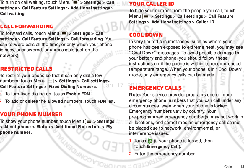 13CallsTo turn on call w aiting, touch M enu &gt; Settings &gt; Call set t ings &gt; Call Feature Settings &gt; Additional sett ings &gt; Call waiting.Call forwardingTo forw ard calls, touch Menu  &gt; Set t ings &gt; Call set t ings &gt; Call Feat ure Sett ings &gt; Call forwarding. You can forward calls all the time, or only when your phone is busy, unanswered, or unreachable (not on the network)Restricted callsTo restrict your phone so that it can only dial a few numbers, touch M enu &gt; Settings &gt; Call set t ings&gt; Call Feature Set tings &gt; Fixed Dialing Numbers.•To turn fixed dialing on, touch Enable FDN.•To add or delete the allow ed numbers, touch FDN list .Your phone numberTo show your phone number, touch Menu  &gt; Settings &gt; About  phone &gt; St atus &gt; Additional Status Info &gt; My phone number.Your caller IDTo hide your number from the people you call, touch Menu &gt; Settings &gt; Call settings &gt; Call Feature Settings &gt; Additional settings &gt; Caller I D.Cool downIn very limited circumstances, such as w here your phone has been exposed to extreme heat, you may see “ Cool Down”  messages. To avoid possible damage to your battery and phone, you should follow  these instructions until the phone is w ithin its recommended temperature range. When your phone is in “ Cool Down”  mode, only emergency calls can be made.Emergency callsNote: Your service provider programs one or more emergency phone numbers that you can call under any circumstances, even when your phone is locked. Emergency numbers vary by country. Your pre-programmed emergency number(s) may not work in all locations, and sometimes an emergency call cannot be placed due to network, environmental, or interference issues.  1Touch  (if your phone is locked, then touch Emergency Call).2Enter the emergency number.Jan. 17. 2012