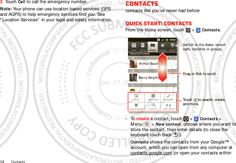 14 Contacts3To uch Call to call the emergency number.Note: Your phone can use location based services (GPS and AGPS) to help emergency services find you. See ” Location Services”  in your legal and safety information.Contactscontacts like you’ve never had beforeQuick start: ContactsFrom the home screen, touch   &gt;  Contacts.•To  create a contact, touch   &gt;  Contacts &gt; Menu  &gt; New cont act, choose where you want to store the contact, then enter details (to close the keyboard touch Back ).Cont acts shows the contacts from your Google™ account, w hich you can open from any computer at contacts.google.com (or open your contacts w ithin Contacts Favor itesPhon e Call log11:1911:1900:32Contacts Grou psFavor itesPhon e Call logDisplaying 20 cont actsABCArthur  BaudoBarry SmythCheyenne MedinaChristine FanningSear ch New cont act M u lt iselectAccoun ts Import/ ExportDisplay op tionsDrag or flick to scroll.Sw itch to the dialer, recent calls, favorites or groups.Touch      to search, create, and more.Jan. 17. 2012